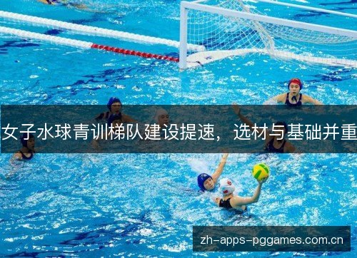 女子水球青训梯队建设提速,选材与基础并重 女子水球青训梯队建设提速,选材与基础并重